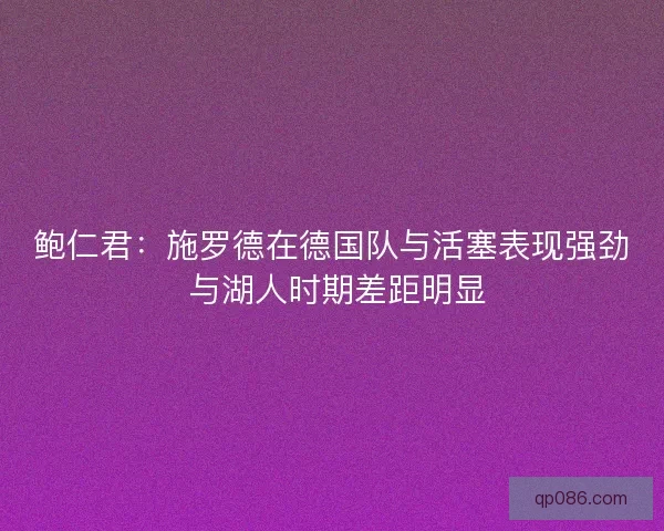 鲍仁君：施罗德在德国队与活塞表现强劲 与湖人时期差距明显