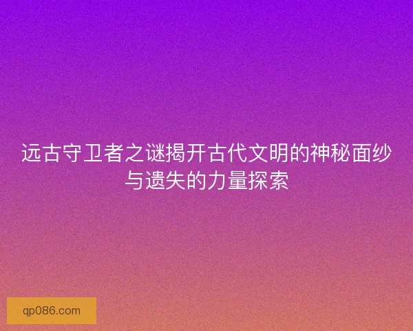 远古守卫者之谜揭开古代文明的神秘面纱与遗失的力量探索