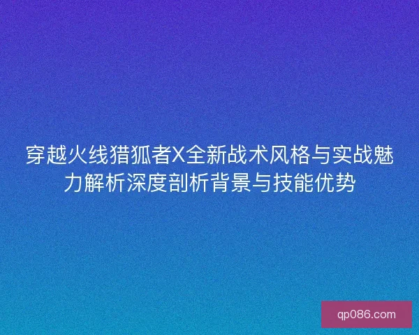 穿越火线猎狐者X全新战术风格与实战魅力解析深度剖析背景与技能优势