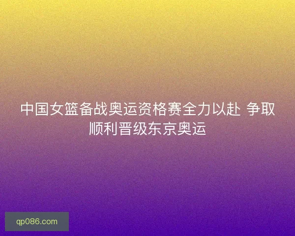 中国女篮备战奥运资格赛全力以赴 争取顺利晋级东京奥运
