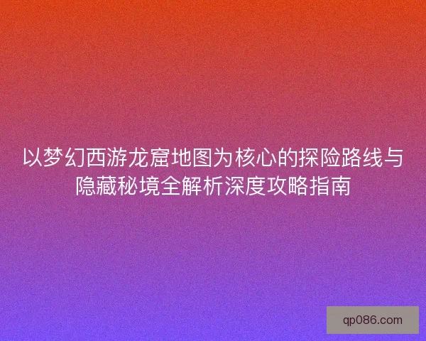 以梦幻西游龙窟地图为核心的探险路线与隐藏秘境全解析深度攻略指南