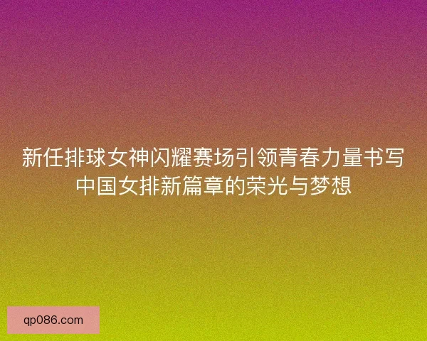 新任排球女神闪耀赛场引领青春力量书写中国女排新篇章的荣光与梦想 新任排球女神闪耀赛场引领青春力量书写中国女排新篇章的荣光与梦想