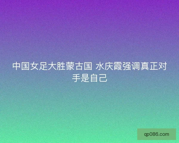 中国女足大胜蒙古国 水庆霞强调真正对手是自己 中国女足大胜蒙古国 水庆霞强调真正对手是自己