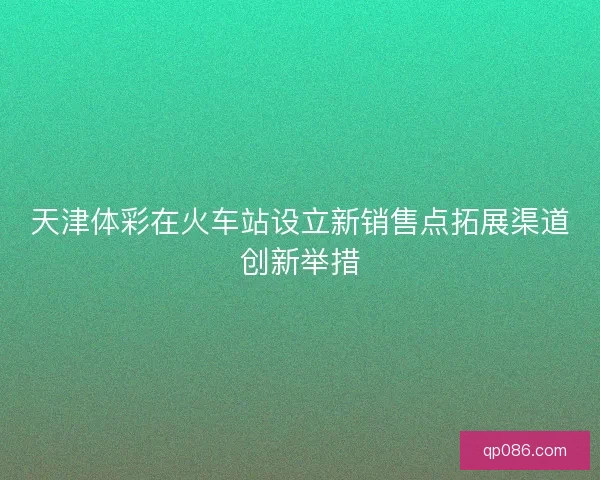 天津体彩在火车站设立新销售点拓展渠道创新举措 天津体彩在火车站设立新销售点拓展渠道创新举措