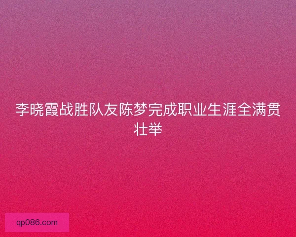 李晓霞战胜队友陈梦完成职业生涯全满贯壮举