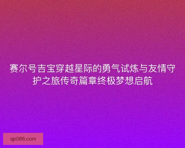 赛尔号吉宝穿越星际的勇气试炼与友情守护之旅传奇篇章终极梦想启航 赛尔号吉宝穿越星际的勇气试炼与友情守护之旅传奇篇章终极梦想启航