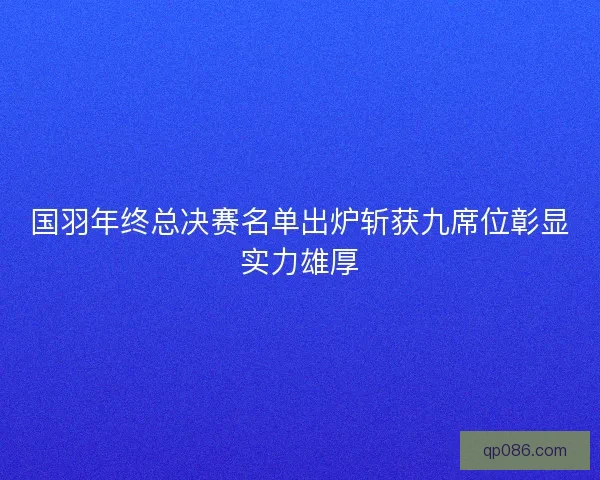 国羽年终总决赛名单出炉斩获九席位彰显实力雄厚