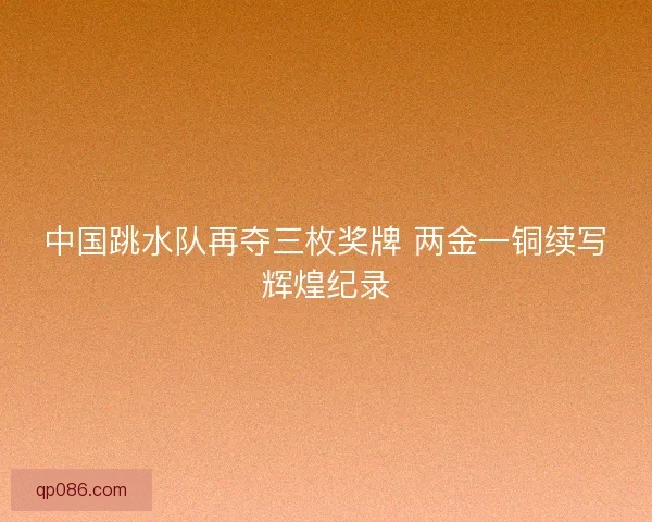 中国跳水队再夺三枚奖牌 两金一铜续写辉煌纪录 中国跳水队再夺三枚奖牌 两金一铜续写辉煌纪录
