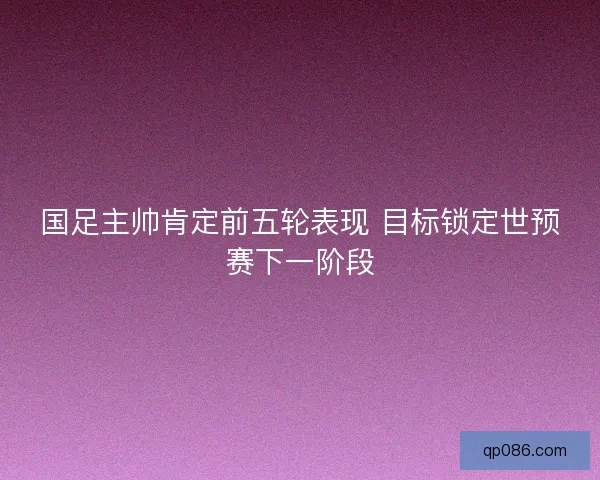 国足主帅肯定前五轮表现 目标锁定世预赛下一阶段