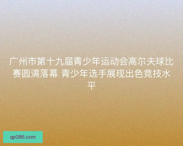 广州市第十九届青少年运动会高尔夫球比赛圆满落幕 青少年选手展现出色竞技水平