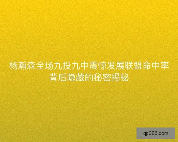 杨瀚森全场九投九中震惊发展联盟命中率背后隐藏的秘密揭秘