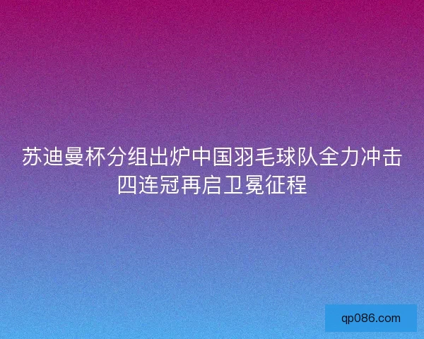 苏迪曼杯分组出炉中国羽毛球队全力冲击四连冠再启卫冕征程