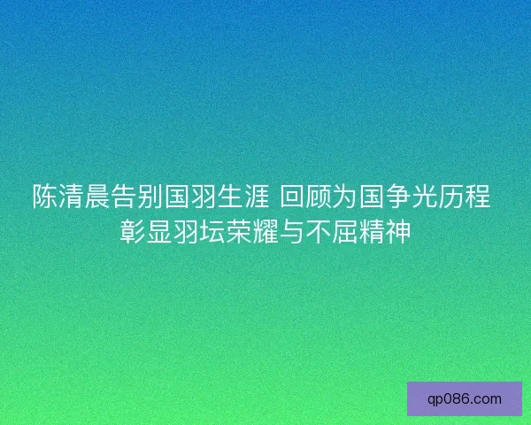陈清晨告别国羽生涯 回顾为国争光历程 彰显羽坛荣耀与不屈精神