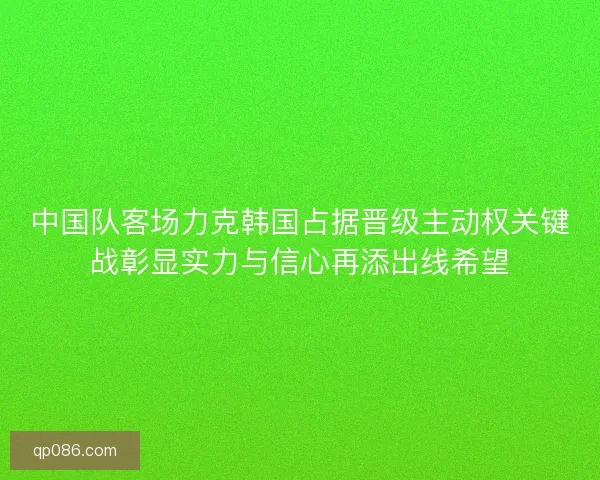 中国队客场力克韩国占据晋级主动权关键战彰显实力与信心再添出线希望