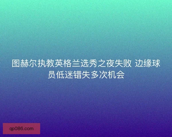 图赫尔执教英格兰选秀之夜失败 边缘球员低迷错失多次机会