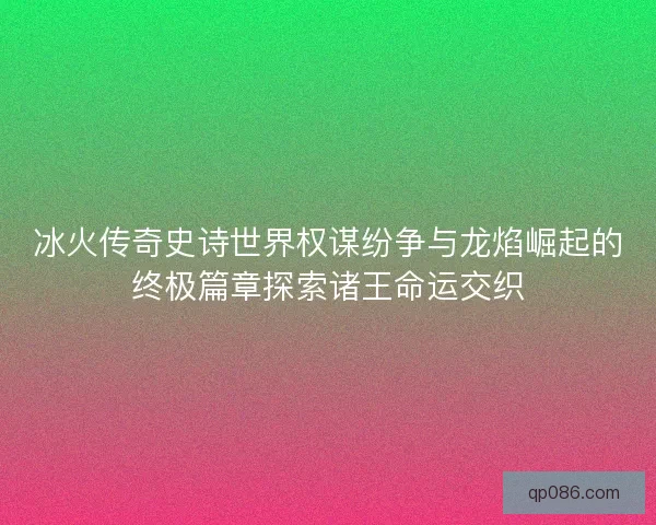 冰火传奇史诗世界权谋纷争与龙焰崛起的终极篇章探索诸王命运交织