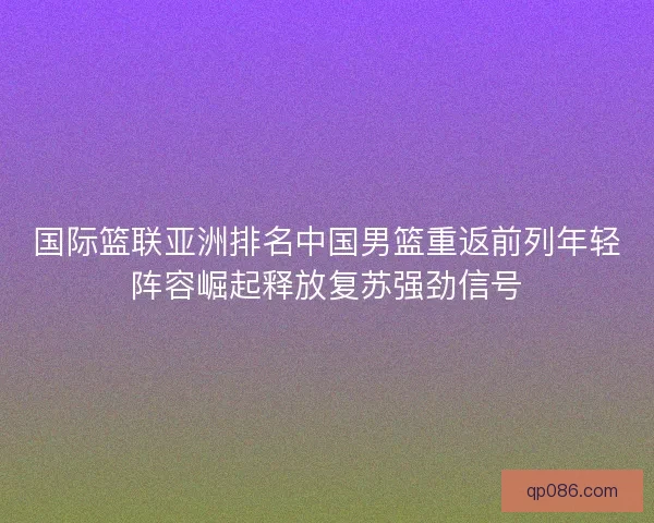 国际篮联亚洲排名中国男篮重返前列年轻阵容崛起释放复苏强劲信号