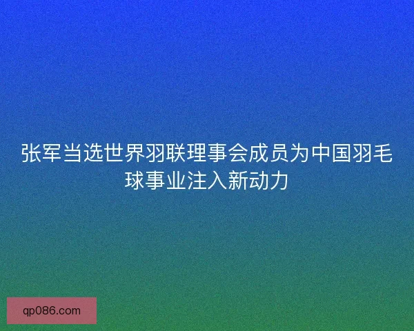 张军当选世界羽联理事会成员为中国羽毛球事业注入新动力
