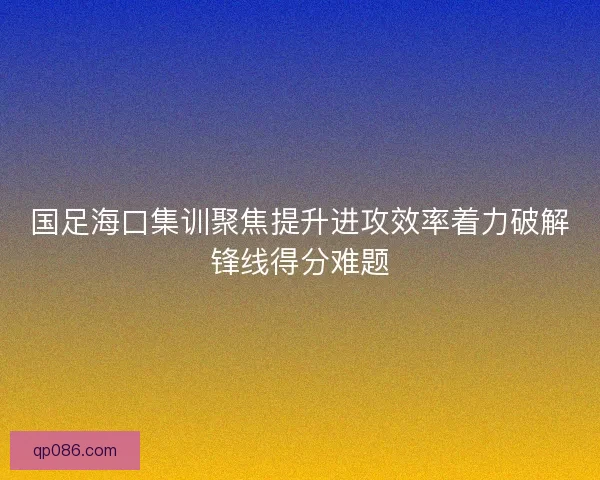 国足海口集训聚焦提升进攻效率着力破解锋线得分难题 国足海口集训聚焦提升进攻效率着力破解锋线得分难题