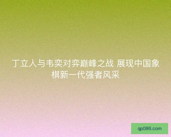 丁立人与韦奕对弈巅峰之战 展现中国象棋新一代强者风采